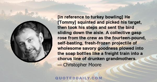 [in reference to turkey bowling] He [Tommy] squinted and picked his target, then took his steps and sent the bird sliding down the aisle. A collective gasp rose from the crew as the fourteen-pound, self-basting,