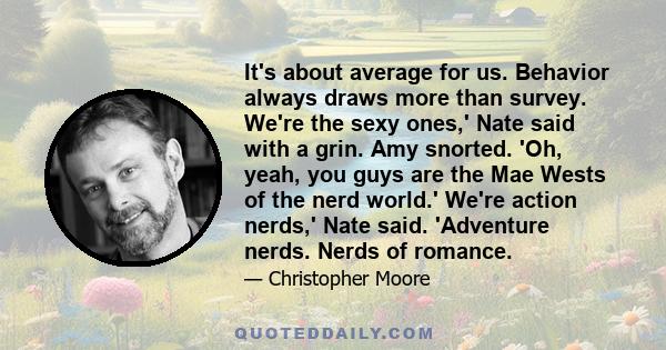 It's about average for us. Behavior always draws more than survey. We're the sexy ones,' Nate said with a grin. Amy snorted. 'Oh, yeah, you guys are the Mae Wests of the nerd world.' We're action nerds,' Nate said.