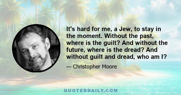 It's hard for me, a Jew, to stay in the moment. Without the past, where is the guilt? And without the future, where is the dread? And without guilt and dread, who am I?