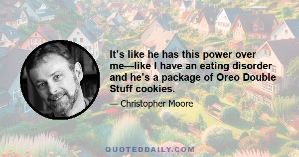 It’s like he has this power over me—like I have an eating disorder and he’s a package of Oreo Double Stuff cookies.