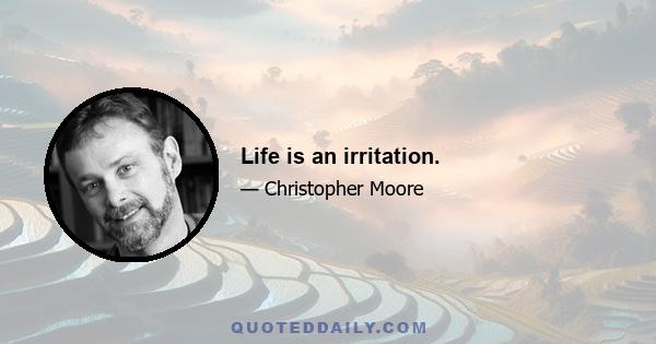 Life is an irritation.