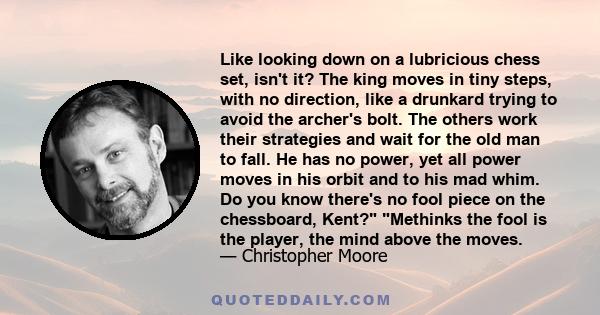 Like looking down on a lubricious chess set, isn't it? The king moves in tiny steps, with no direction, like a drunkard trying to avoid the archer's bolt. The others work their strategies and wait for the old man to