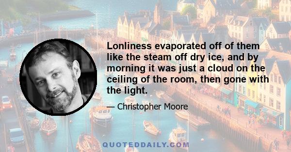 Lonliness evaporated off of them like the steam off dry ice, and by morning it was just a cloud on the ceiling of the room, then gone with the light.