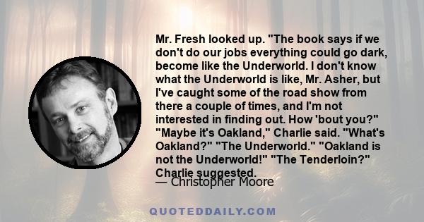 Mr. Fresh looked up. The book says if we don't do our jobs everything could go dark, become like the Underworld. I don't know what the Underworld is like, Mr. Asher, but I've caught some of the road show from there a