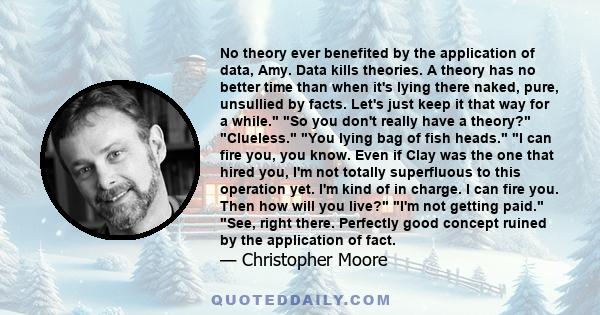 No theory ever benefited by the application of data, Amy. Data kills theories. A theory has no better time than when it's lying there naked, pure, unsullied by facts. Let's just keep it that way for a while. So you