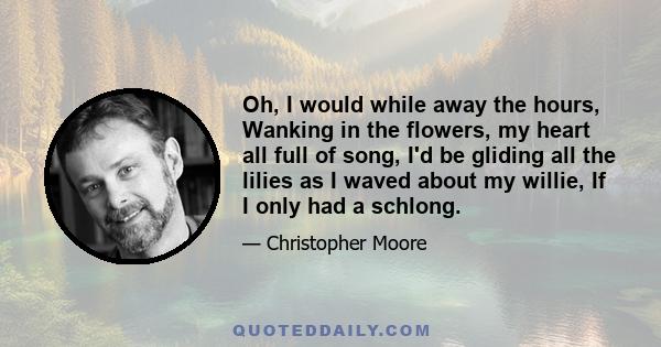 Oh, I would while away the hours, Wanking in the flowers, my heart all full of song, I'd be gliding all the lilies as I waved about my willie, If I only had a schlong.