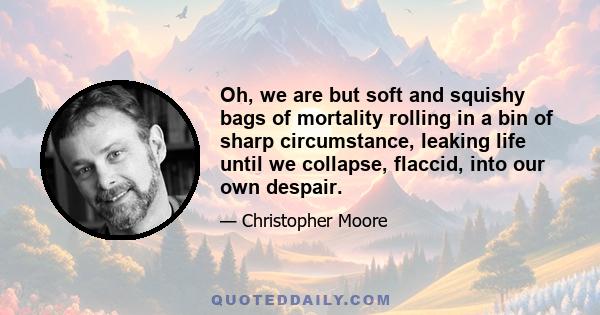 Oh, we are but soft and squishy bags of mortality rolling in a bin of sharp circumstance, leaking life until we collapse, flaccid, into our own despair.