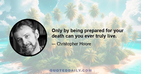 Only by being prepared for your death can you ever truly live.