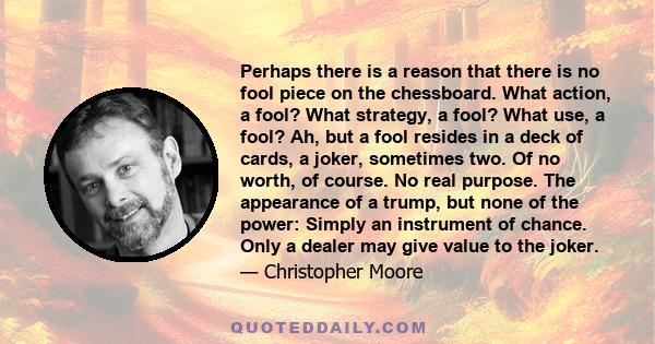 Perhaps there is a reason that there is no fool piece on the chessboard. What action, a fool? What strategy, a fool? What use, a fool? Ah, but a fool resides in a deck of cards, a joker, sometimes two. Of no worth, of