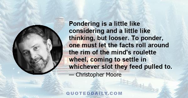 Pondering is a little like considering and a little like thinking, but looser. To ponder, one must let the facts roll around the rim of the mind's roulette wheel, coming to settle in whichever slot they feed pulled to.