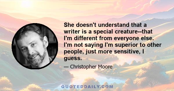 She doesn't understand that a writer is a special creature--that I'm different from everyone else. I'm not saying I'm superior to other people, just more sensitive, I guess.