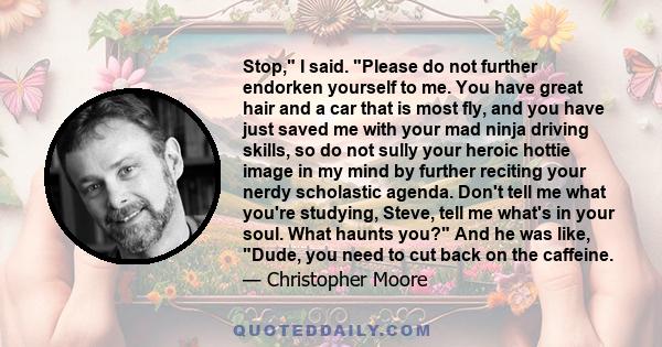 Stop, I said. Please do not further endorken yourself to me. You have great hair and a car that is most fly, and you have just saved me with your mad ninja driving skills, so do not sully your heroic hottie image in my