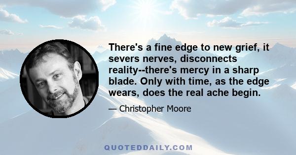 There's a fine edge to new grief, it severs nerves, disconnects reality--there's mercy in a sharp blade. Only with time, as the edge wears, does the real ache begin.