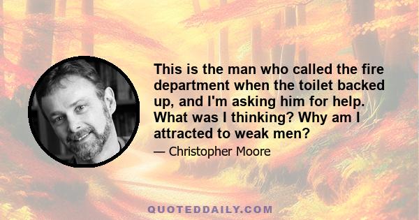 This is the man who called the fire department when the toilet backed up, and I'm asking him for help. What was I thinking? Why am I attracted to weak men?