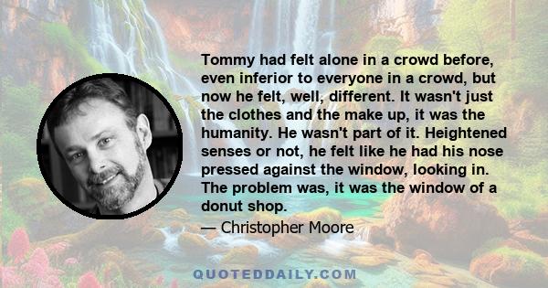 Tommy had felt alone in a crowd before, even inferior to everyone in a crowd, but now he felt, well, different. It wasn't just the clothes and the make up, it was the humanity. He wasn't part of it. Heightened senses or 