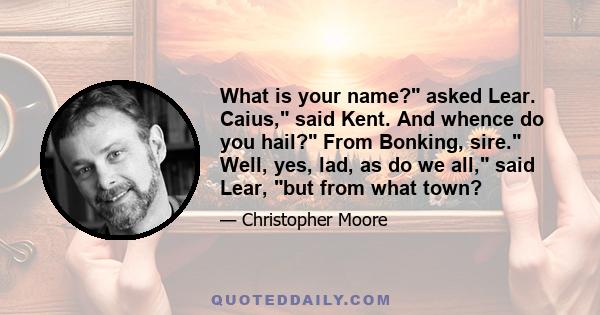 What is your name? asked Lear. Caius, said Kent. And whence do you hail? From Bonking, sire. Well, yes, lad, as do we all, said Lear, but from what town?