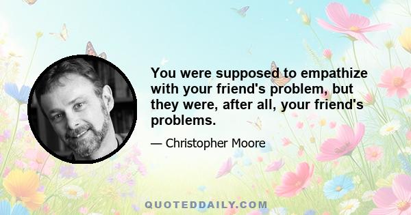 You were supposed to empathize with your friend's problem, but they were, after all, your friend's problems.