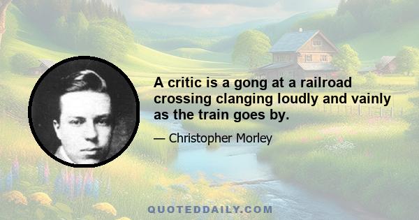 A critic is a gong at a railroad crossing clanging loudly and vainly as the train goes by.