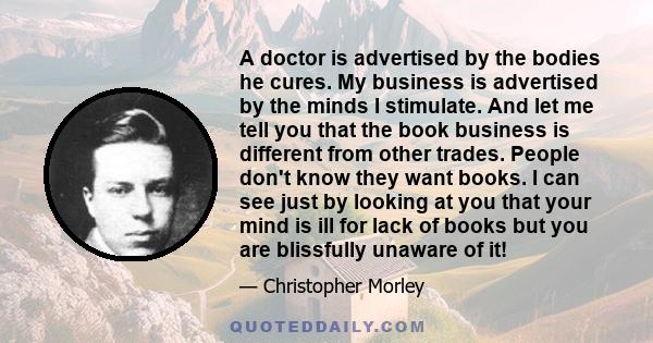 A doctor is advertised by the bodies he cures. My business is advertised by the minds I stimulate. And let me tell you that the book business is different from other trades. People don't know they want books. I can see