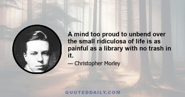 A mind too proud to unbend over the small ridiculosa of life is as painful as a library with no trash in it.