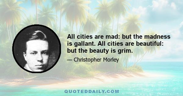 All cities are mad: but the madness is gallant. All cities are beautiful: but the beauty is grim.