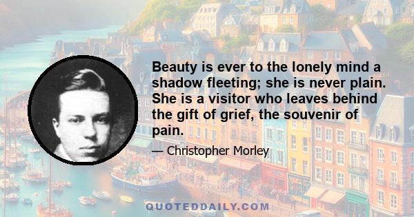 Beauty is ever to the lonely mind a shadow fleeting; she is never plain. She is a visitor who leaves behind the gift of grief, the souvenir of pain.