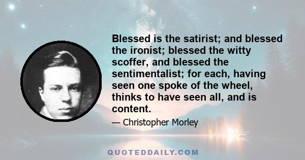 Blessed is the satirist; and blessed the ironist; blessed the witty scoffer, and blessed the sentimentalist; for each, having seen one spoke of the wheel, thinks to have seen all, and is content.