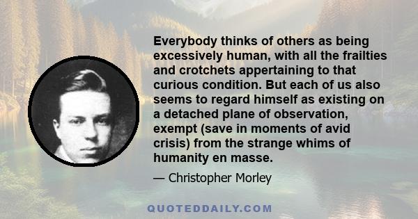 Everybody thinks of others as being excessively human, with all the frailties and crotchets appertaining to that curious condition. But each of us also seems to regard himself as existing on a detached plane of