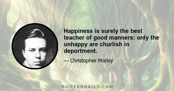 Happiness is surely the best teacher of good manners: only the unhappy are churlish in deportment.