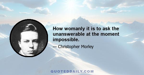 How womanly it is to ask the unanswerable at the moment impossible.