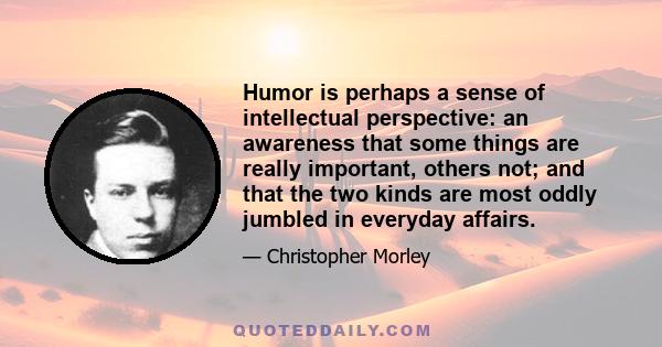 Humor is perhaps a sense of intellectual perspective: an awareness that some things are really important, others not; and that the two kinds are most oddly jumbled in everyday affairs.