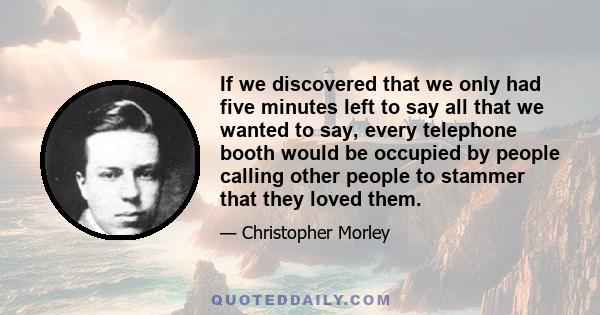 If we discovered that we only had five minutes left to say all that we wanted to say, every telephone booth would be occupied by people calling other people to stammer that they loved them.