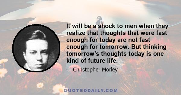 It will be a shock to men when they realize that thoughts that were fast enough for today are not fast enough for tomorrow. But thinking tomorrow's thoughts today is one kind of future life.