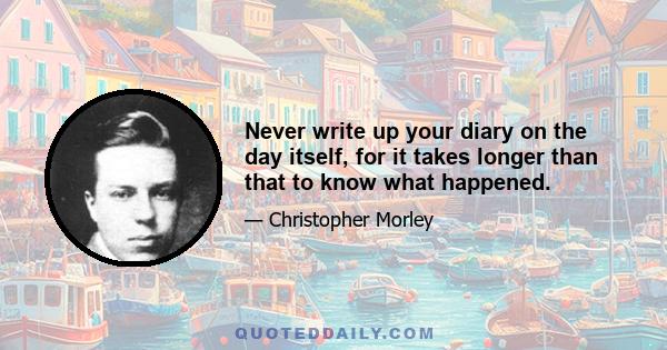 Never write up your diary on the day itself, for it takes longer than that to know what happened.