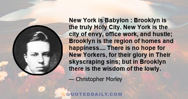 New York is Babylon : Brooklyn is the truly Holy City. New York is the city of envy, office work, and hustle; Brooklyn is the region of homes and happiness.... There is no hope for New Yorkers, for their glory in Their