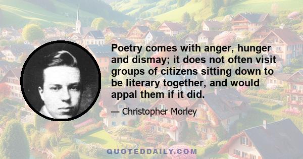 Poetry comes with anger, hunger and dismay; it does not often visit groups of citizens sitting down to be literary together, and would appal them if it did.