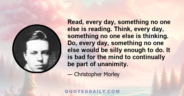 Read, every day, something no one else is reading. Think, every day, something no one else is thinking. Do, every day, something no one else would be silly enough to do. It is bad for the mind to continually be part of