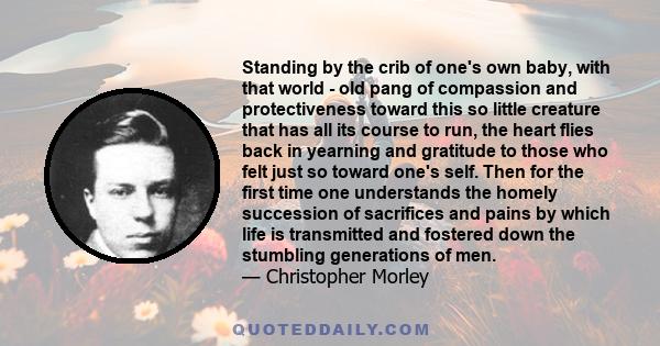 Standing by the crib of one's own baby, with that world - old pang of compassion and protectiveness toward this so little creature that has all its course to run, the heart flies back in yearning and gratitude to those