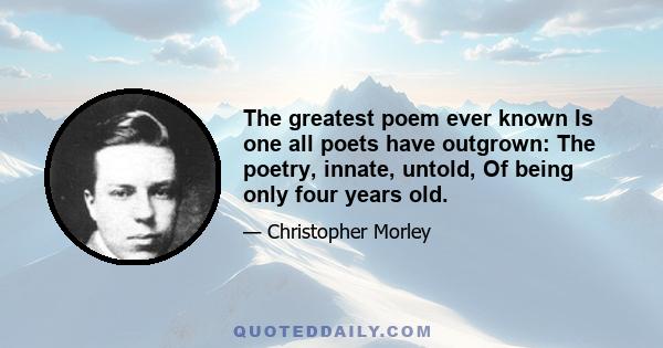 The greatest poem ever known Is one all poets have outgrown: The poetry, innate, untold, Of being only four years old.