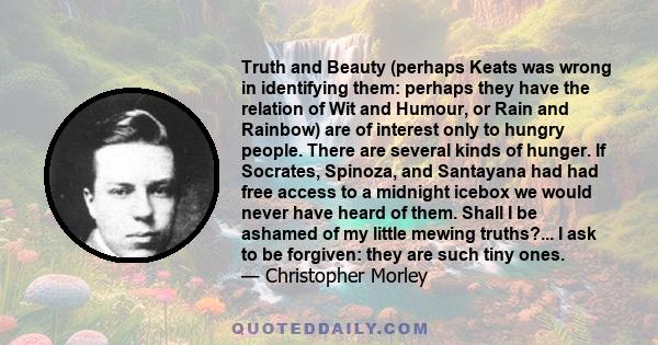 Truth and Beauty (perhaps Keats was wrong in identifying them: perhaps they have the relation of Wit and Humour, or Rain and Rainbow) are of interest only to hungry people. There are several kinds of hunger. If