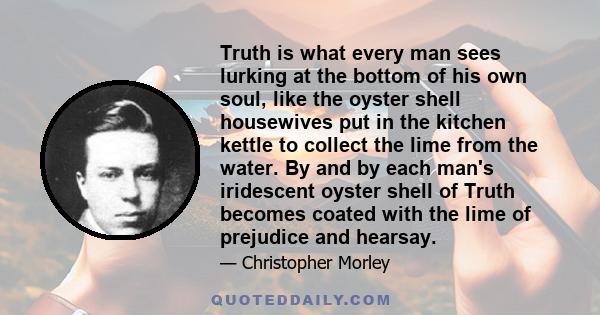 Truth is what every man sees lurking at the bottom of his own soul, like the oyster shell housewives put in the kitchen kettle to collect the lime from the water. By and by each man's iridescent oyster shell of Truth