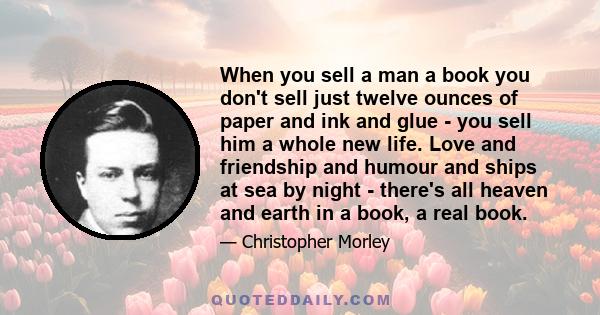 When you sell a man a book you don't sell just twelve ounces of paper and ink and glue - you sell him a whole new life. Love and friendship and humour and ships at sea by night - there's all heaven and earth in a book,