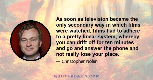 As soon as television became the only secondary way in which films were watched, films had to adhere to a pretty linear system, whereby you can drift off for ten minutes and go and answer the phone and not really lose