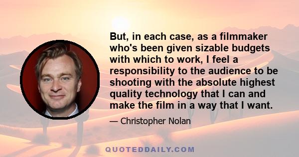 But, in each case, as a filmmaker who's been given sizable budgets with which to work, I feel a responsibility to the audience to be shooting with the absolute highest quality technology that I can and make the film in