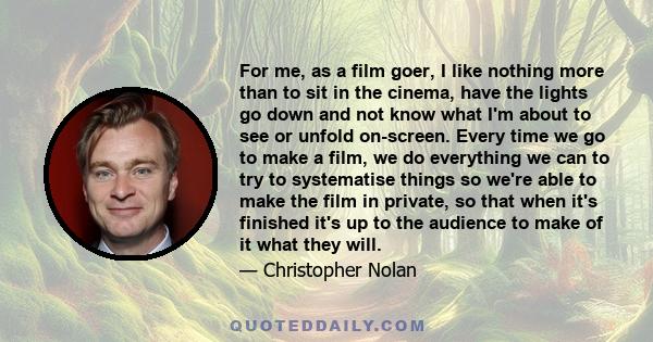 For me, as a film goer, I like nothing more than to sit in the cinema, have the lights go down and not know what I'm about to see or unfold on-screen. Every time we go to make a film, we do everything we can to try to