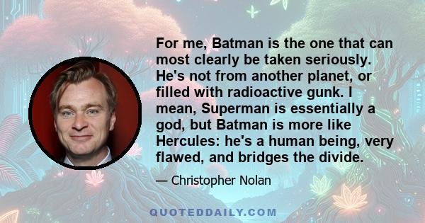 For me, Batman is the one that can most clearly be taken seriously. He's not from another planet, or filled with radioactive gunk. I mean, Superman is essentially a god, but Batman is more like Hercules: he's a human