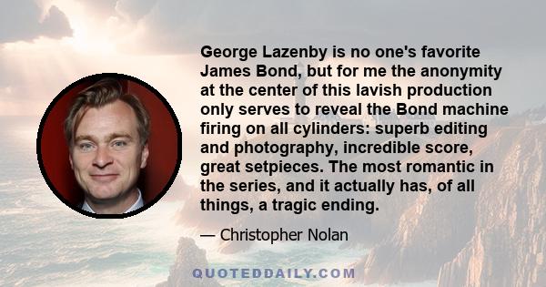 George Lazenby is no one's favorite James Bond, but for me the anonymity at the center of this lavish production only serves to reveal the Bond machine firing on all cylinders: superb editing and photography, incredible 