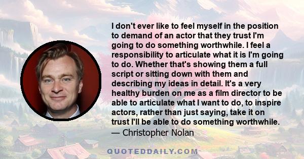 I don't ever like to feel myself in the position to demand of an actor that they trust I'm going to do something worthwhile. I feel a responsibility to articulate what it is I'm going to do. Whether that's showing them