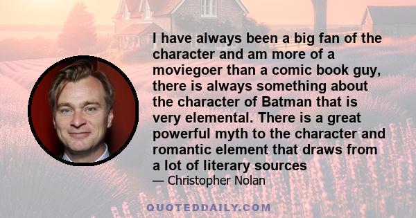 I have always been a big fan of the character and am more of a moviegoer than a comic book guy, there is always something about the character of Batman that is very elemental. There is a great powerful myth to the