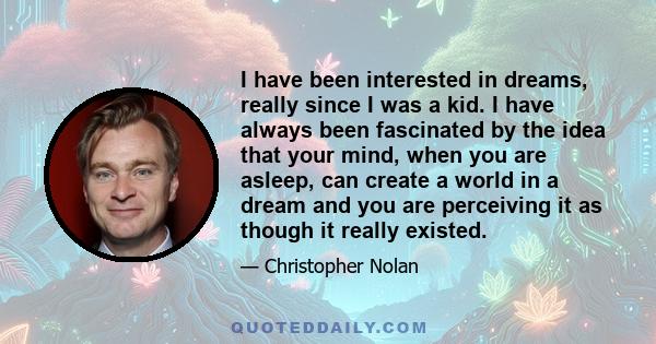 I have been interested in dreams, really since I was a kid. I have always been fascinated by the idea that your mind, when you are asleep, can create a world in a dream and you are perceiving it as though it really